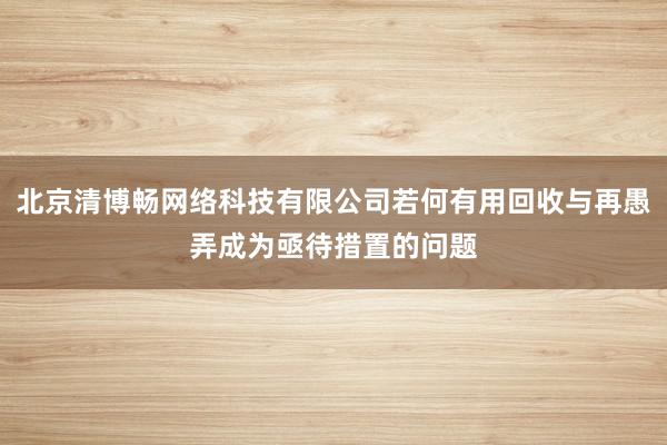 北京清博畅网络科技有限公司若何有用回收与再愚弄成为亟待措置的问题