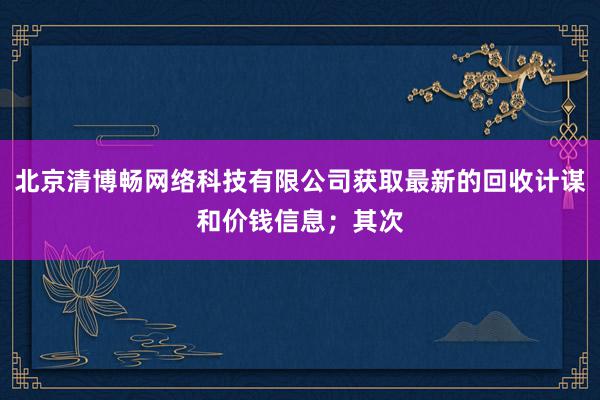 北京清博畅网络科技有限公司获取最新的回收计谋和价钱信息；其次